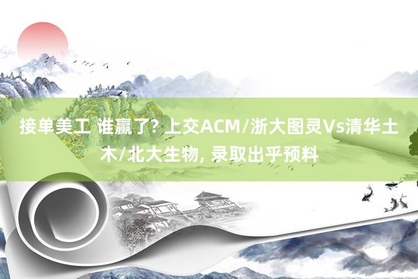 接单美工 谁赢了? 上交ACM/浙大图灵Vs清华土木/北大生物, 录取出乎预料