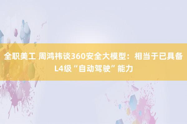 全职美工 周鸿祎谈360安全大模型：相当于已具备L4级“自动驾驶”能力