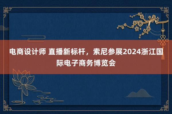 电商设计师 直播新标杆，索尼参展2024浙江国际电子商务博览会