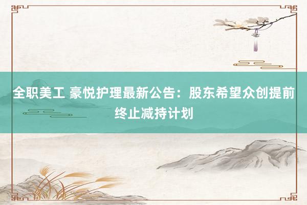 全职美工 豪悦护理最新公告：股东希望众创提前终止减持计划